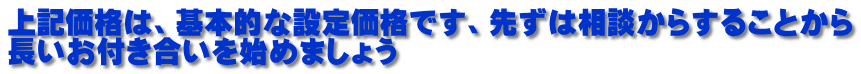 上記価格は、基本的な設定価格です、先ずは相談からすることから 長いお付き合いを始めましょう